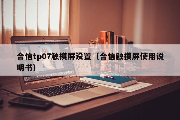 合信tp07觸摸屏設(shè)置（合信觸摸屏使用說明書）-第1張圖片-晉江速捷自動化科技有限公司