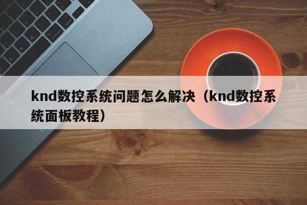 knd數控系統問題怎么解決（knd數控系統面板教程）-第1張圖片-晉江速捷自動化科技有限公司