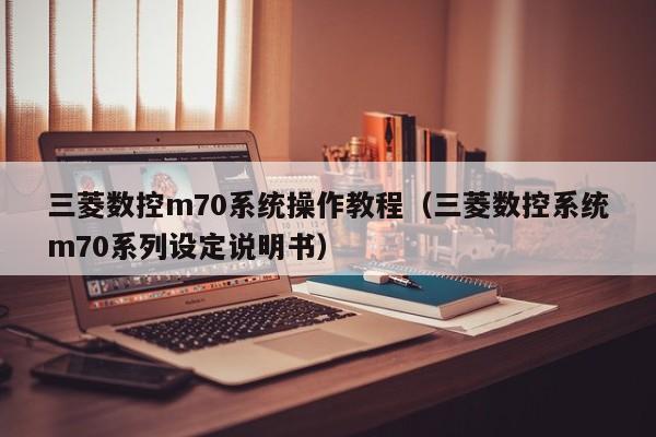 三菱數控m70系統操作教程（三菱數控系統m70系列設定說明書）-第1張圖片-晉江速捷自動化科技有限公司