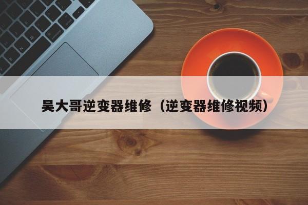 吳大哥逆變器維修（逆變器維修視頻）-第1張圖片-晉江速捷自動化科技有限公司