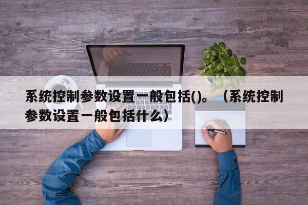 系統控制參數設置一般包括()。（系統控制參數設置一般包括什么）-第1張圖片-晉江速捷自動化科技有限公司
