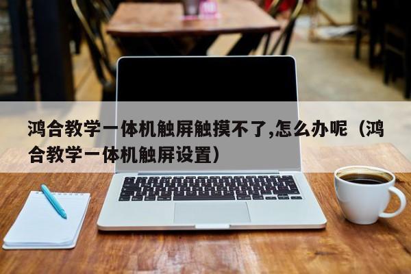 鴻合教學一體機觸屏觸摸不了,怎么辦呢（鴻合教學一體機觸屏設置）-第1張圖片-晉江速捷自動化科技有限公司