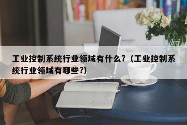 工業控制系統行業領域有什么?（工業控制系統行業領域有哪些?）-第1張圖片-晉江速捷自動化科技有限公司
