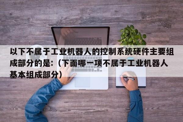 以下不屬于工業機器人的控制系統硬件主要組成部分的是:（下面哪一項不屬于工業機器人基本組成部分）-第1張圖片-晉江速捷自動化科技有限公司