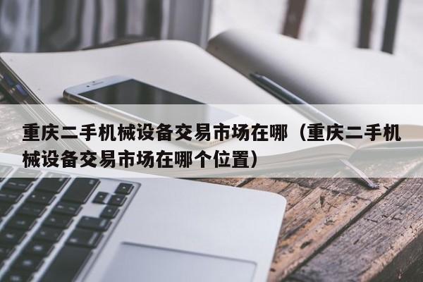 重慶二手機械設備交易市場在哪（重慶二手機械設備交易市場在哪個位置）-第1張圖片-晉江速捷自動化科技有限公司