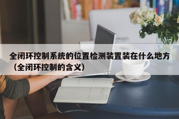全閉環控制系統的位置檢測裝置裝在什么地方（全閉環控制的含義）-第1張圖片-晉江速捷自動化科技有限公司