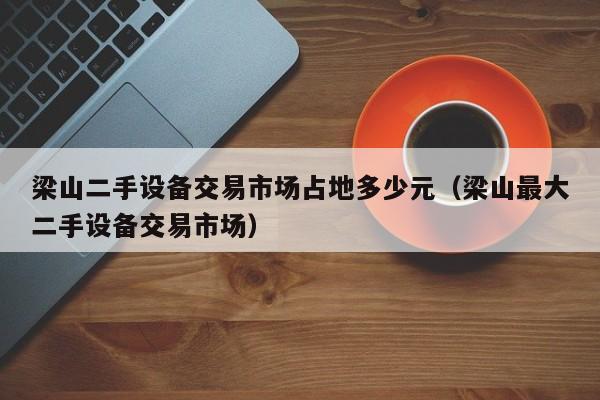 梁山二手設備交易市場占地多少元（梁山最大二手設備交易市場）-第1張圖片-晉江速捷自動化科技有限公司