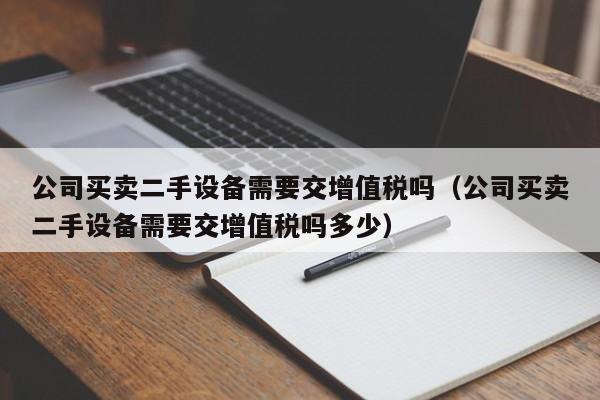 公司買賣二手設備需要交增值稅嗎（公司買賣二手設備需要交增值稅嗎多少）-第1張圖片-晉江速捷自動化科技有限公司