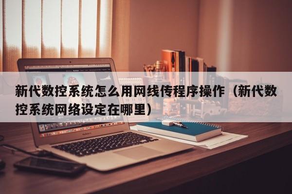 新代數控系統怎么用網線傳程序操作（新代數控系統網絡設定在哪里）-第1張圖片-晉江速捷自動化科技有限公司