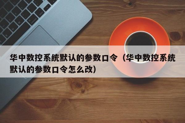 華中數控系統默認的參數口令（華中數控系統默認的參數口令怎么改）-第1張圖片-晉江速捷自動化科技有限公司