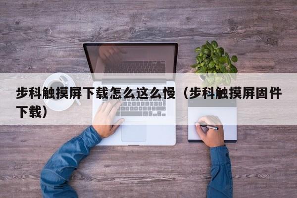 步科觸摸屏下載怎么這么慢（步科觸摸屏固件下載）-第1張圖片-晉江速捷自動化科技有限公司