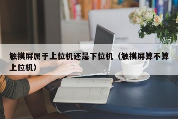 觸摸屏屬于上位機還是下位機（觸摸屏算不算上位機）-第1張圖片-晉江速捷自動化科技有限公司