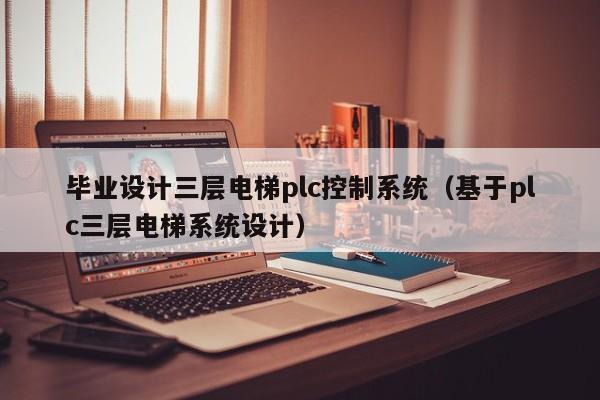 畢業設計三層電梯plc控制系統（基于plc三層電梯系統設計）-第1張圖片-晉江速捷自動化科技有限公司