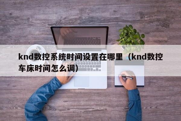 knd數控系統時間設置在哪里（knd數控車床時間怎么調）-第1張圖片-晉江速捷自動化科技有限公司