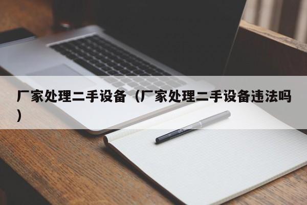廠家處理二手設備（廠家處理二手設備違法嗎）-第1張圖片-晉江速捷自動化科技有限公司