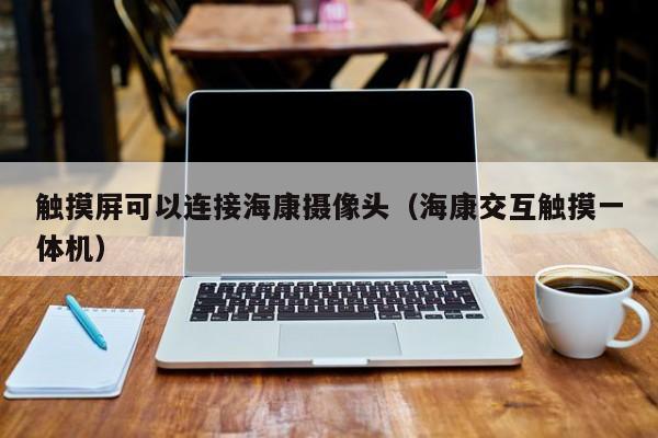觸摸屏可以連接海康攝像頭（海康交互觸摸一體機）-第1張圖片-晉江速捷自動化科技有限公司