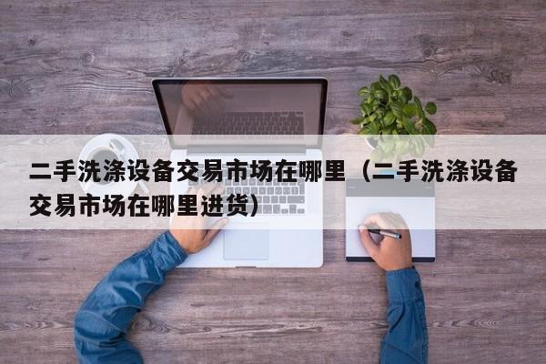 二手洗滌設(shè)備交易市場在哪里（二手洗滌設(shè)備交易市場在哪里進(jìn)貨）-第1張圖片-晉江速捷自動化科技有限公司