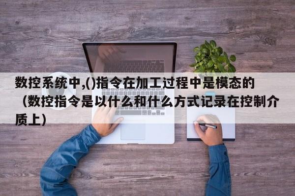 數控系統中,()指令在加工過程中是模態的（數控指令是以什么和什么方式記錄在控制介質上）-第1張圖片-晉江速捷自動化科技有限公司