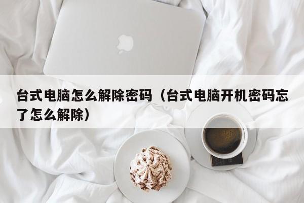 臺(tái)式電腦怎么解除密碼（臺(tái)式電腦開(kāi)機(jī)密碼忘了怎么解除）-第1張圖片-晉江速捷自動(dòng)化科技有限公司
