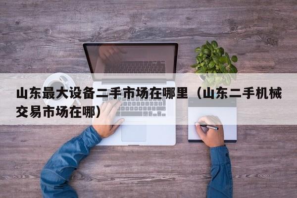 山東最大設(shè)備二手市場在哪里（山東二手機(jī)械交易市場在哪）-第1張圖片-晉江速捷自動(dòng)化科技有限公司
